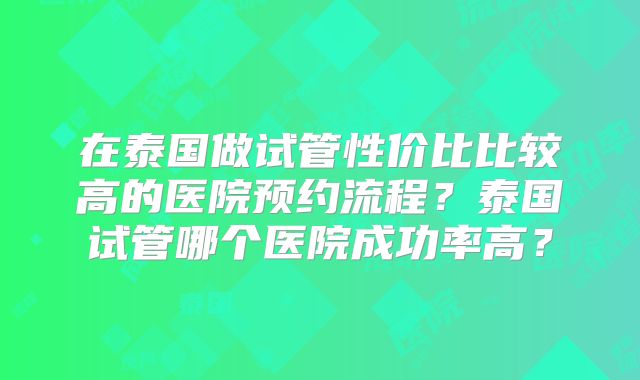 在泰国做试管性价比比较高的医院预约流程?泰国试管哪个医院成功率高?