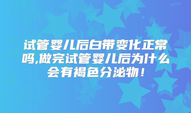 试管婴儿后白带变化正常吗,做完试管婴儿后为什么会有褐色分泌物！