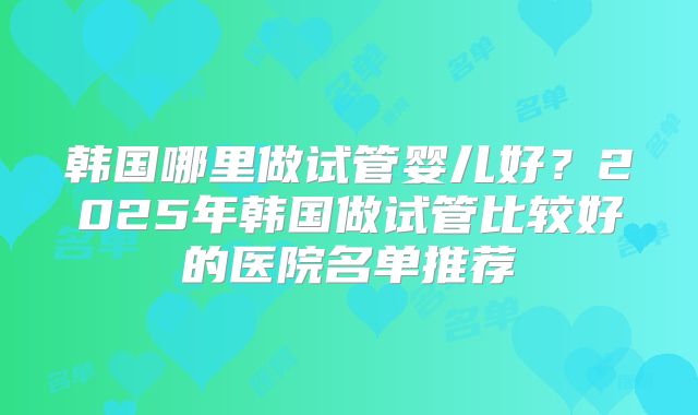 韩国哪里做试管婴儿好？2025年韩国做试管比较好的医院名单推荐