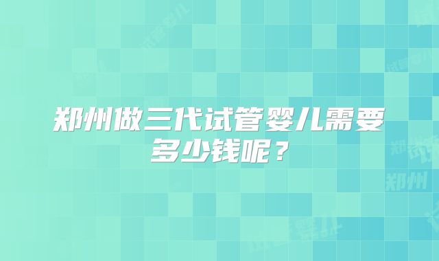郑州做三代试管婴儿需要多少钱呢？