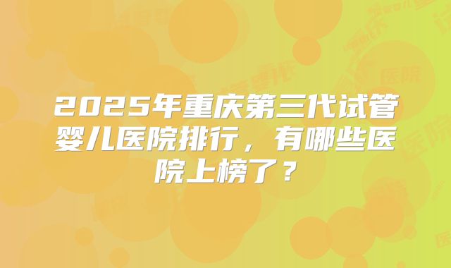 2025年重庆第三代试管婴儿医院排行,有哪些医院上榜了?