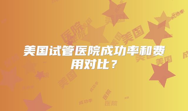 美国试管医院成功率和费用对比？