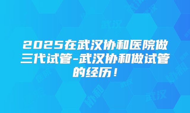 2025在武汉协和医院做三代试管-武汉协和做试管的经历!