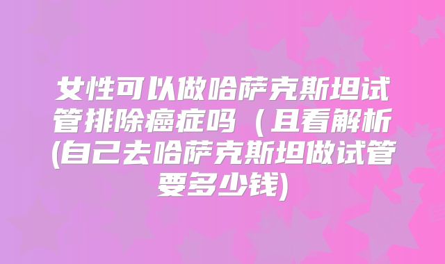女性可以做哈萨克斯坦试管排除癌症吗(且看解析(自己去哈萨克斯坦做试管要多少钱)