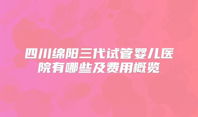 四川绵阳三代试管婴儿医院有哪些及费用概览