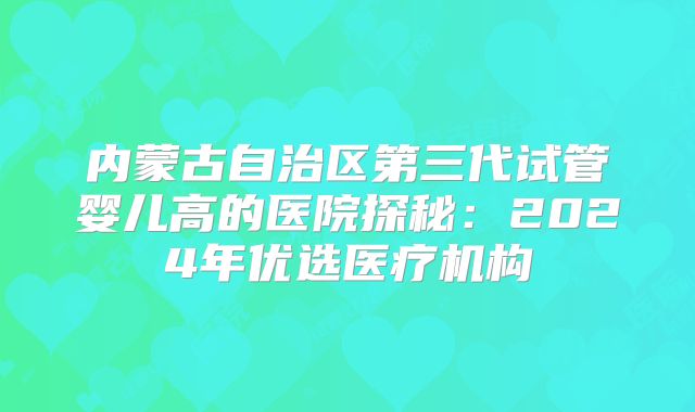 内蒙古自治区第三代试管婴儿高的医院探秘:2024年优选医疗机构