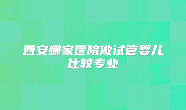 西安哪家医院做试管婴儿比较专业