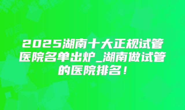 2025湖南十大正规试管医院名单出炉_湖南做试管的医院排名!