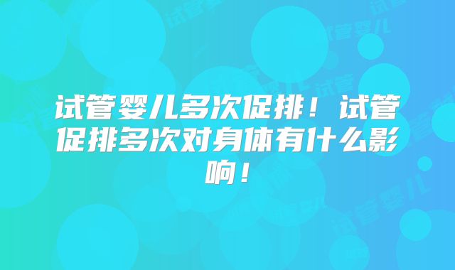 试管婴儿多次促排！试管促排多次对身体有什么影响！