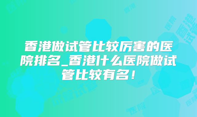 香港做试管比较厉害的医院排名_香港什么医院做试管比较有名！