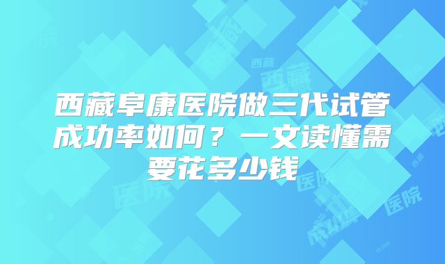 西藏阜康医院做三代试管成功率如何？一文读懂需要花多少钱