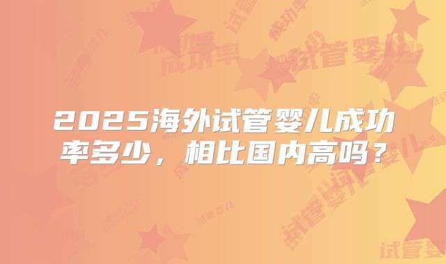 2025海外试管婴儿成功率多少，相比国内高吗？