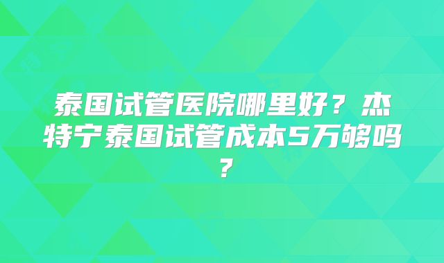 泰国试管医院哪里好？杰特宁泰国试管成本5万够吗？