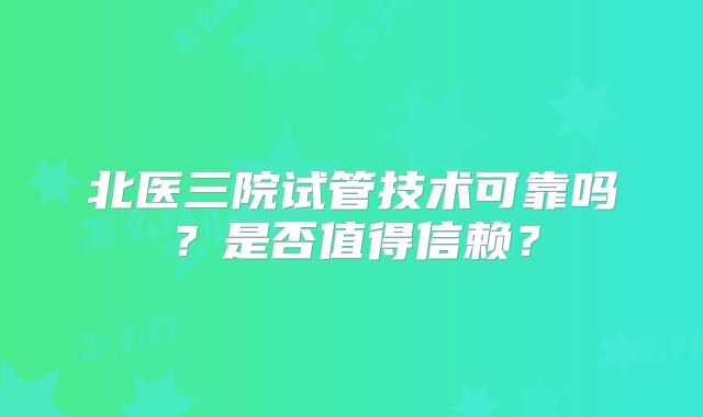 北医三院试管技术可靠吗？是否值得信赖？