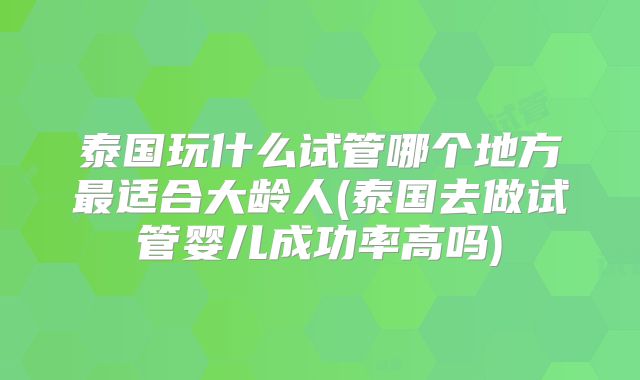 泰国玩什么试管哪个地方最适合大龄人(泰国去做试管婴儿成功率高吗)