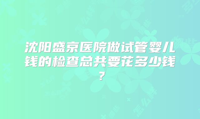 沈阳盛京医院做试管婴儿钱的检查总共要花多少钱？
