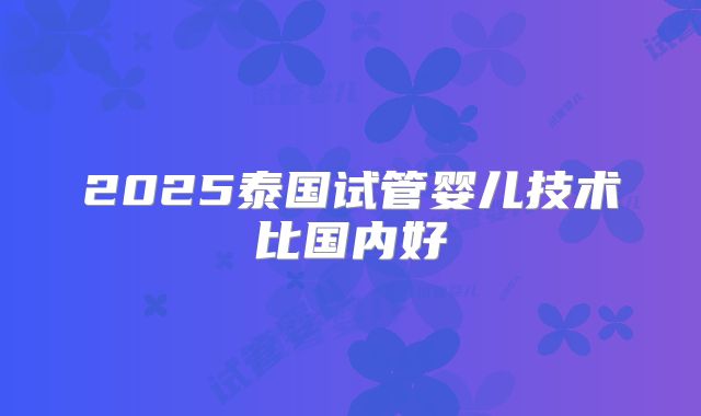 2025泰国试管婴儿技术比国内好