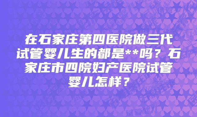 在石家庄第四医院做三代试管婴儿生的都是**吗？石家庄市四院妇产医院试管婴儿怎样？