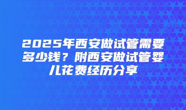 2025年西安做试管需要多少钱?附西安做试管婴儿花费经历分享