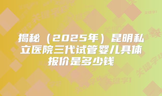 揭秘（2025年）昆明私立医院三代试管婴儿具体报价是多少钱