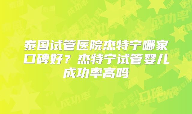 泰国试管医院杰特宁哪家口碑好？杰特宁试管婴儿成功率高吗