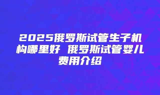 2025俄罗斯试管生子机构哪里好 俄罗斯试管婴儿费用介绍