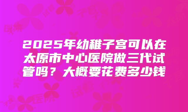 2025年幼稚子宫可以在太原市中心医院做三代试管吗?大概要花费多少钱