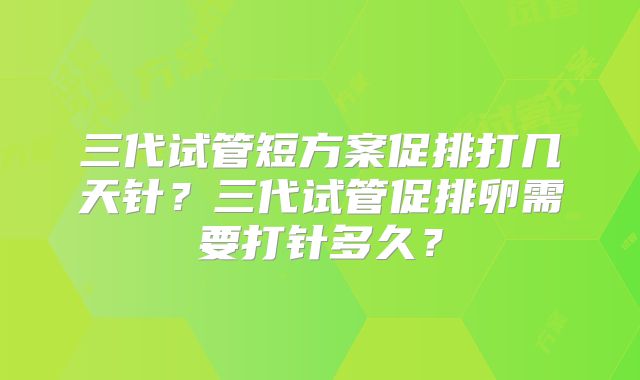三代试管短方案促排打几天针？三代试管促排卵需要打针多久？