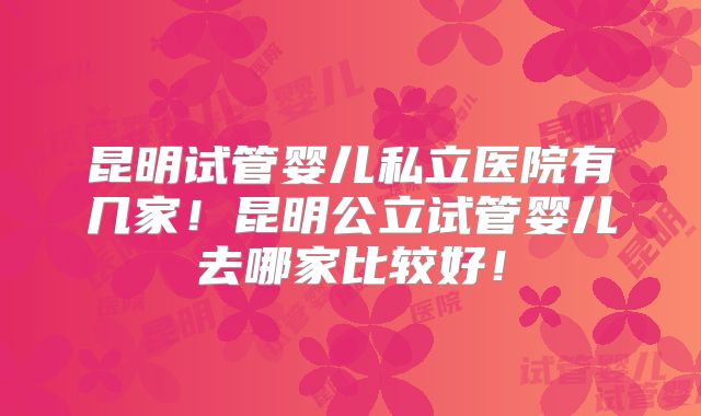 昆明试管婴儿私立医院有几家!昆明公立试管婴儿去哪家比较好!