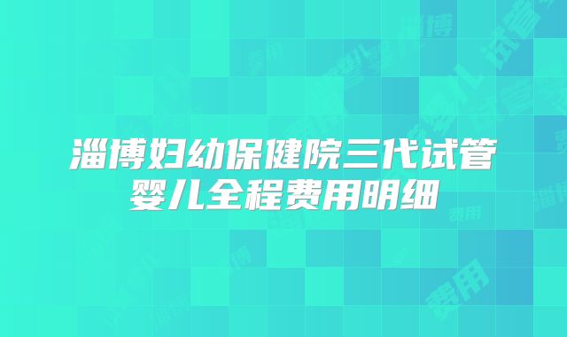 淄博妇幼保健院三代试管婴儿全程费用明细