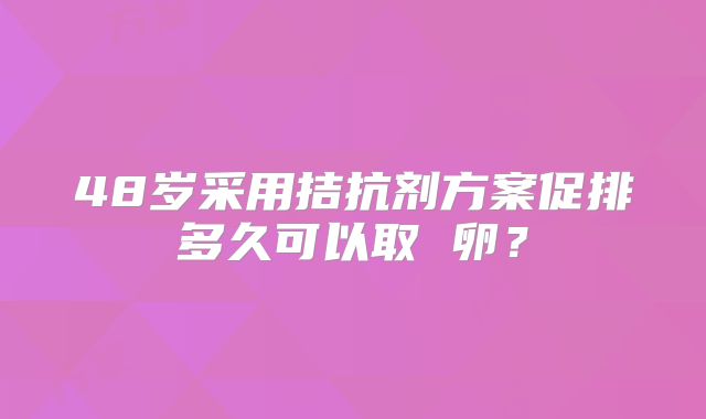 48岁采用拮抗剂方案促排多久可以取 卵？