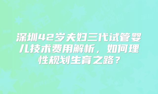 深圳42岁夫妇三代试管婴儿技术费用解析，如何理性规划生育之路？