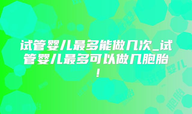 试管婴儿最多能做几次_试管婴儿最多可以做几胞胎！