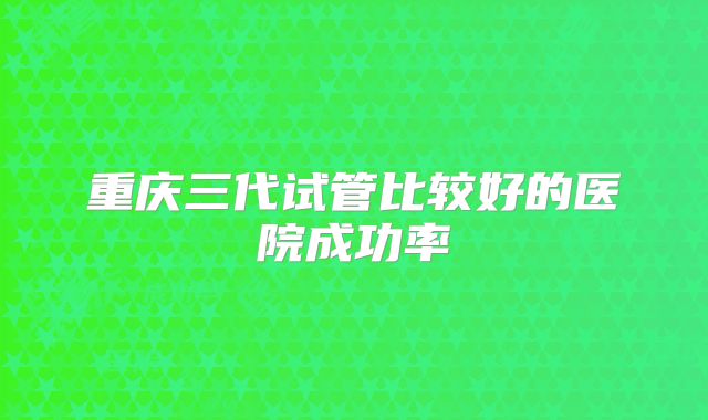 重庆三代试管比较好的医院成功率