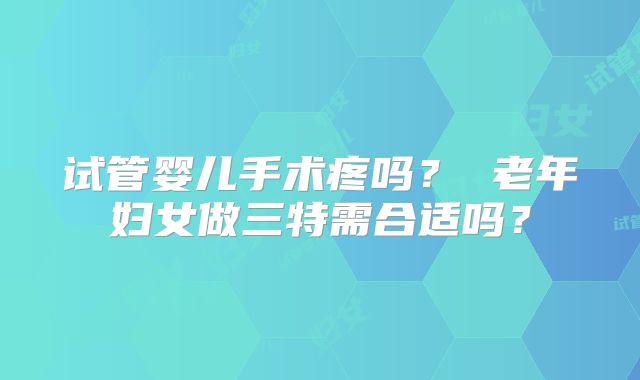 试管婴儿手术疼吗？ 老年妇女做三特需合适吗？