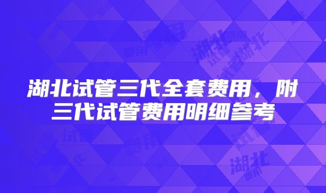 湖北试管三代全套费用,附三代试管费用明细参考