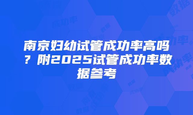 南京妇幼试管成功率高吗？附2025试管成功率数据参考