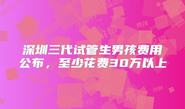 深圳三代试管生男孩费用公布，至少花费30万以上