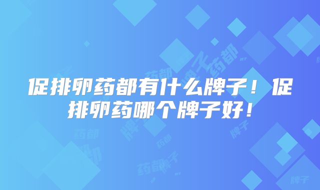 促排卵药都有什么牌子!促排卵药哪个牌子好!