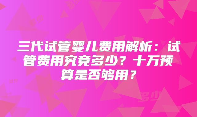 三代试管婴儿费用解析:试管费用究竟多少?十万预算是否够用?