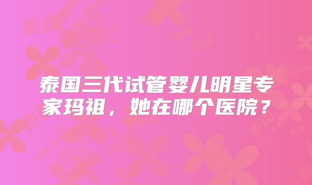 泰国三代试管婴儿明星专家玛祖，她在哪个医院？
