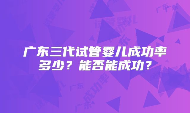 广东三代试管婴儿成功率多少？能否能成功？