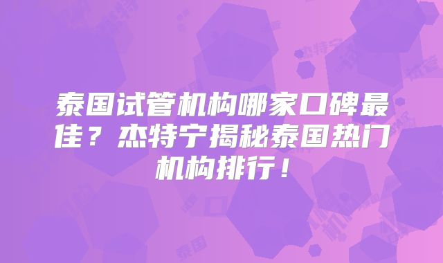 泰国试管机构哪家口碑最佳?杰特宁揭秘泰国热门机构排行!