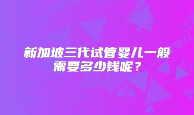 新加坡三代试管婴儿一般需要多少钱呢？