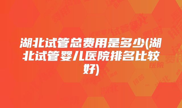 湖北试管总费用是多少(湖北试管婴儿医院排名比较好)
