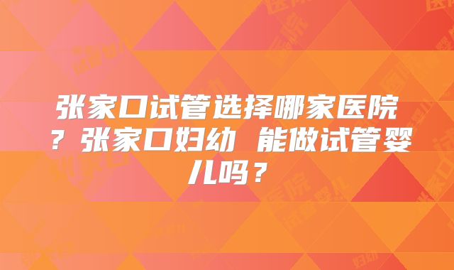 张家口试管选择哪家医院?张家口妇幼 能做试管婴儿吗?
