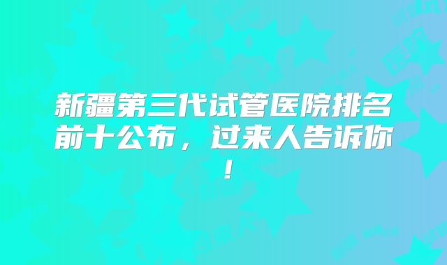 新疆第三代试管医院排名前十公布，过来人告诉你！
