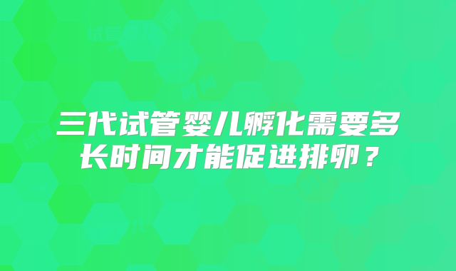三代试管婴儿孵化需要多长时间才能促进排卵？