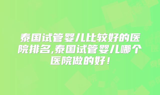 泰国试管婴儿比较好的医院排名,泰国试管婴儿哪个医院做的好!