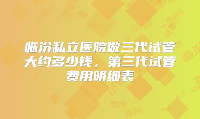 临汾私立医院做三代试管大约多少钱，第三代试管费用明细表